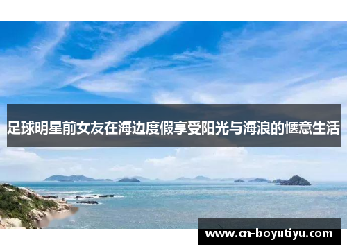 足球明星前女友在海边度假享受阳光与海浪的惬意生活
