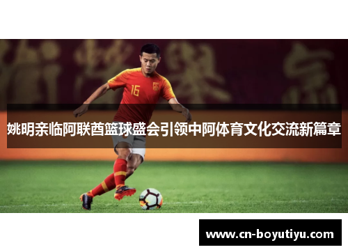 姚明亲临阿联酋篮球盛会引领中阿体育文化交流新篇章