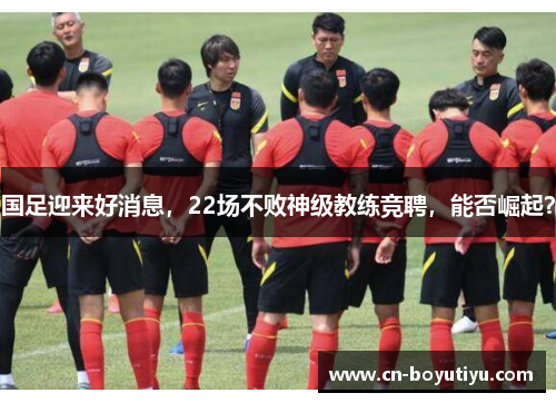 国足迎来好消息，22场不败神级教练竞聘，能否崛起？